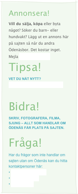 Annonsera!
Vill du sälja, köpa eller byta något? Söker du barn- eller hundvakt? Lägg ut en annons här på sajten så når du andra Ödenäsbor. Det kostar inget. Mejla info@odenas.se
Tipsa!
Vet du nåt nytt?
Berätta för oss så får fler veta!
Bidra!
Skriv, fotografera, filma, sjung – allt som handlar om Ödenäs får plats på sajten.
Fråga!
Har du frågor som inte handlar om sajten utan om Ödenäs kan du hitta kontaktpersoner här:
• Hembygdsföreningen
• Idrottsföreningen
• Församlingen